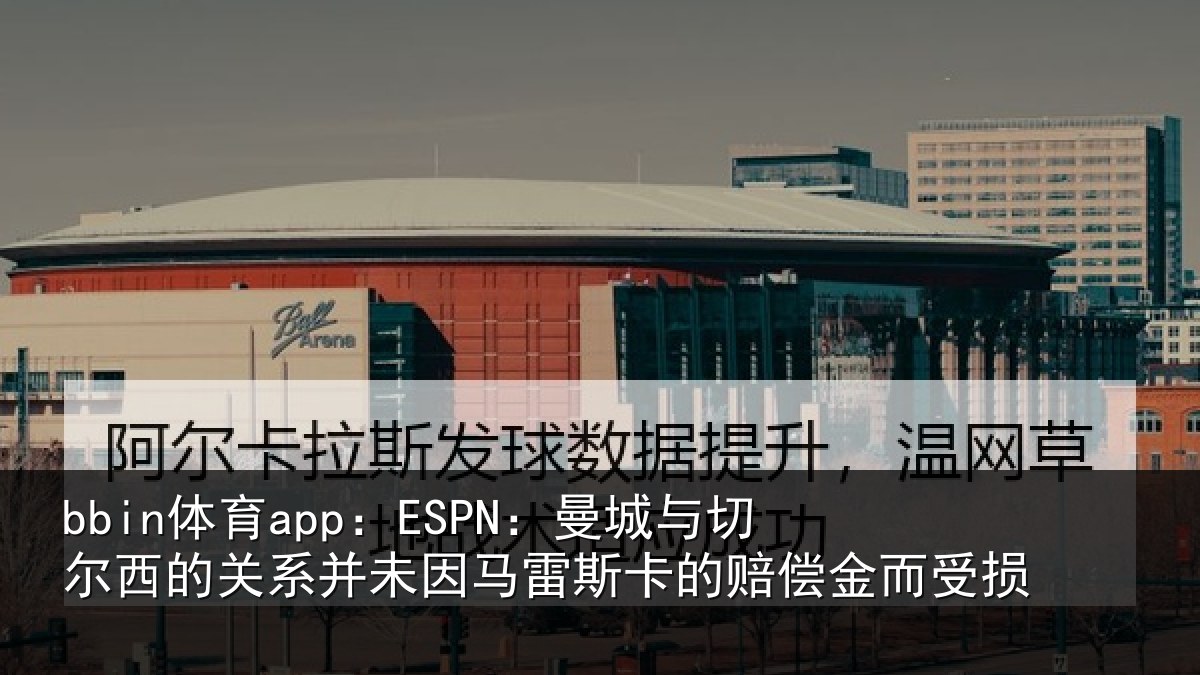bbin体育app：ESPN：曼城与切尔西的关系并未因马雷斯卡的赔偿金而受损