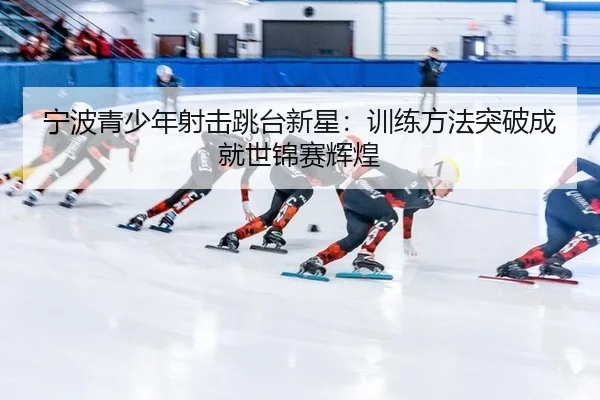 宁波青少年射击跳台新星：训练方法突破成就世锦赛辉煌