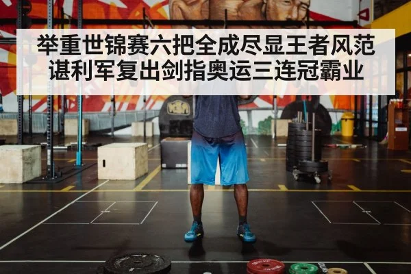 举重世锦赛六把全成尽显王者风范 谌利军复出剑指奥运三连冠霸业