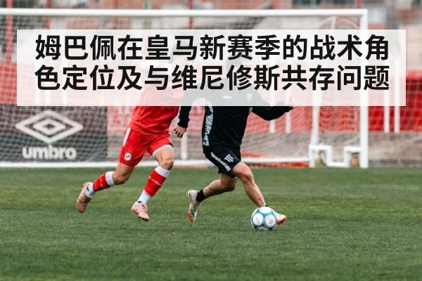 姆巴佩在皇马新赛季的战术角色定位及与维尼修斯共存问题