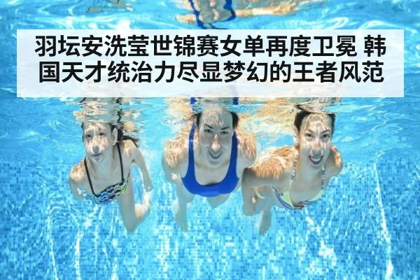 羽坛安洗莹世锦赛女单再度卫冕 韩国天才统治力尽显梦幻的王者风范
