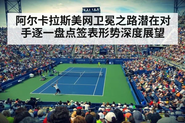 阿尔卡拉斯美网卫冕之路潜在对手逐一盘点签表形势深度展望